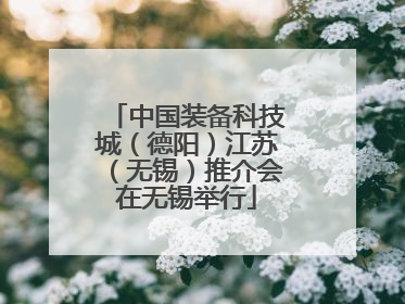 中国装备科技城（德阳）江苏（无锡）推介会在无锡举行