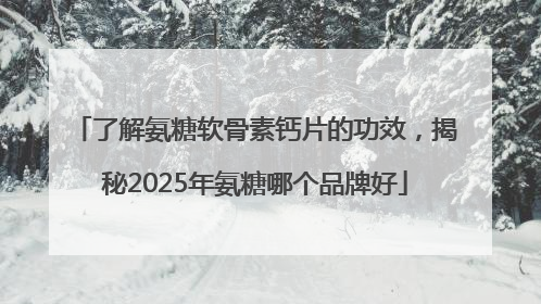 了解氨糖软骨素钙片的功效，揭秘2025年氨糖哪个品牌好
