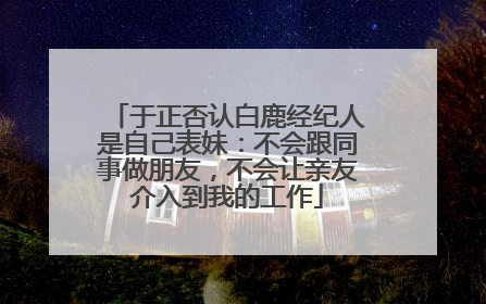 于正否认白鹿经纪人是自己表妹：不会跟同事做朋友，不会让亲友介入到我的工作