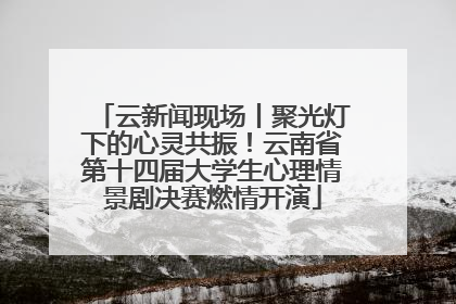 云新闻现场丨聚光灯下的心灵共振！云南省第十四届大学生心理情景剧决赛燃情开演