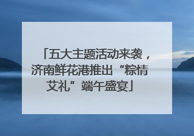 五大主题活动来袭，济南鲜花港推出“粽情艾礼”端午盛宴