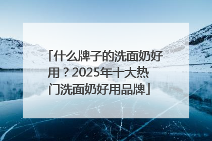 什么牌子的洗面奶好用？2025年十大热门洗面奶好用品牌