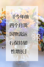 今年前四个月我国物流运行保持韧性增长