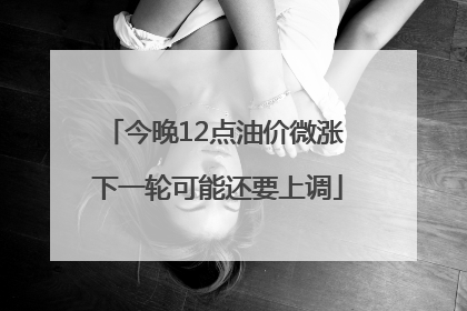 今晚12点油价微涨 下一轮可能还要上调