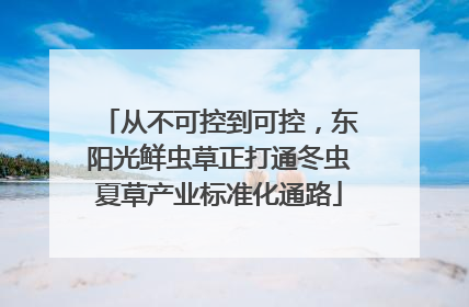 从不可控到可控，东阳光鲜虫草正打通冬虫夏草产业标准化通路
