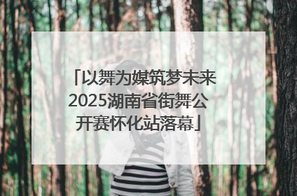 以舞为媒筑梦未来 2025湖南省街舞公开赛怀化站落幕