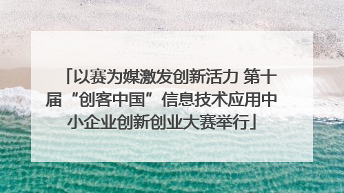 以赛为媒激发创新活力 第十届“创客中国”信息技术应用中小企业创新创业大赛举行