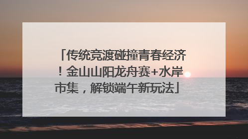 传统竞渡碰撞青春经济！金山山阳龙舟赛+水岸市集，解锁端午新玩法