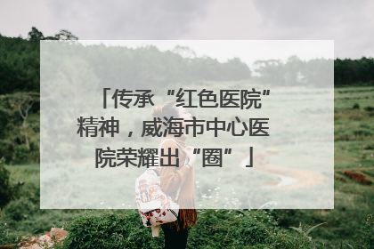 传承“红色医院”精神，威海市中心医院荣耀出“圈”