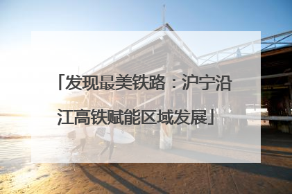 发现最美铁路：沪宁沿江高铁赋能区域发展