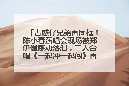 古惑仔兄弟再同框！陈小春演唱会现场被郑伊健感动落泪，二人合唱《一起冲一起闯》再现青春回忆