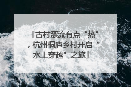 古村漂流有点“热”，杭州桐庐乡村开启“水上穿越”之旅