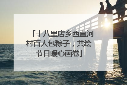 十八里店乡西直河村百人包粽子，共绘节日暖心画卷