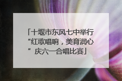 十堰市东风七中举行“红歌唱响，美育润心”庆六一合唱比赛