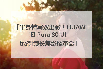 半身特写双出彩！HUAWEI Pura 80 Ultra引领长焦影像革命
