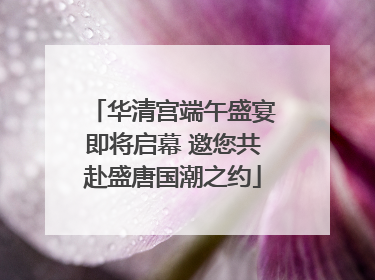 华清宫端午盛宴即将启幕 邀您共赴盛唐国潮之约