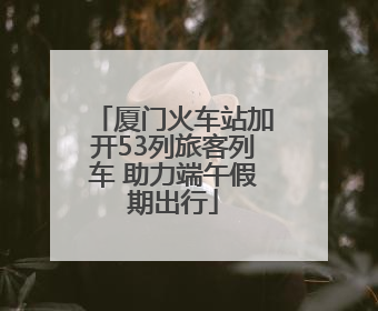 厦门火车站加开53列旅客列车 助力端午假期出行