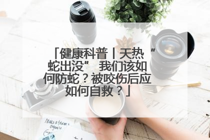 健康科普丨天热“蛇出没” 我们该如何防蛇？被咬伤后应如何自救？