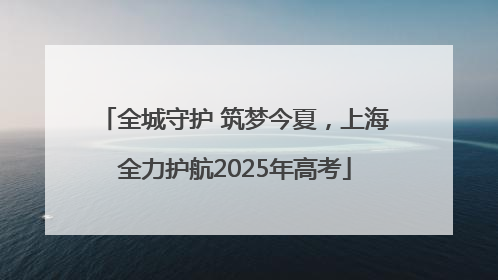 全城守护 筑梦今夏，上海全力护航2025年高考
