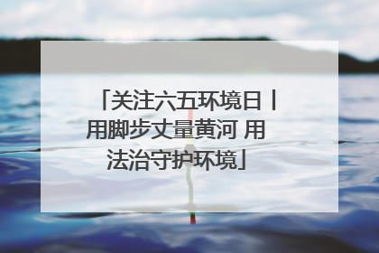 关注六五环境日丨用脚步丈量黄河 用法治守护环境