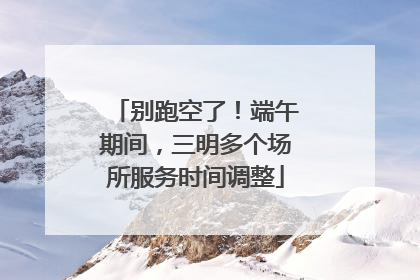 别跑空了！端午期间，三明多个场所服务时间调整