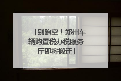 别跑空！郑州车辆购置税办税服务厅即将搬迁
