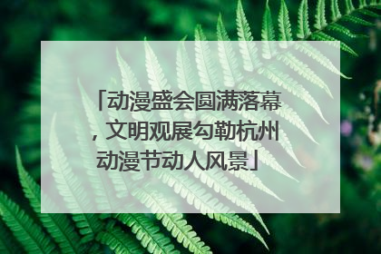 动漫盛会圆满落幕，文明观展勾勒杭州动漫节动人风景