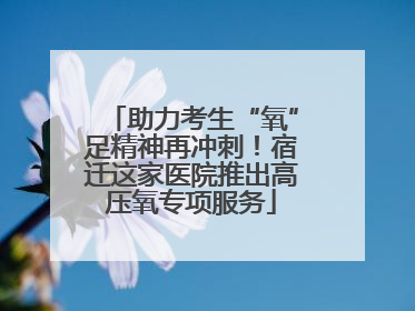 助力考生“氧”足精神再冲刺！宿迁这家医院推出高压氧专项服务