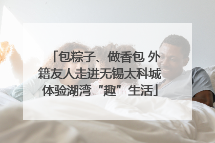 包粽子、做香包 外籍友人走进无锡太科城体验湖湾“趣”生活