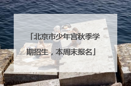 北京市少年宫秋季学期招生，本周末报名