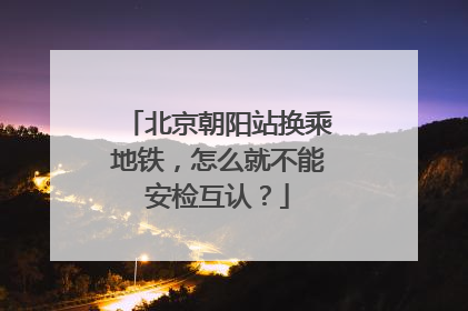北京朝阳站换乘地铁，怎么就不能安检互认？