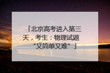北京高考进入第三天，考生：物理试题“又简单又难”