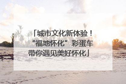 城市文化新体验！“福地怀化”彩蛋车带你遇见美好怀化