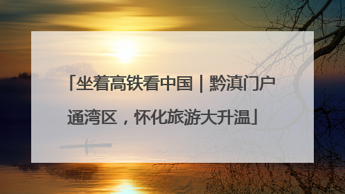 坐着高铁看中国｜黔滇门户通湾区，怀化旅游大升温