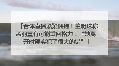 合体直播紧紧拥抱！董明珠称孟羽童有可能重回格力：“她离开时确实犯了很大的错”