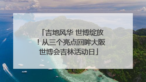 吉地风华 世博绽放！从三个亮点回眸大阪世博会吉林活动日