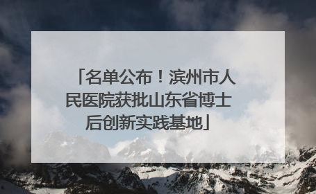 名单公布！滨州市人民医院获批山东省博士后创新实践基地