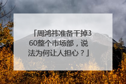 周鸿祎准备干掉360整个市场部，说法为何让人担心？