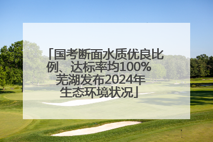 国考断面水质优良比例、达标率均100% 芜湖发布2024年生态环境状况