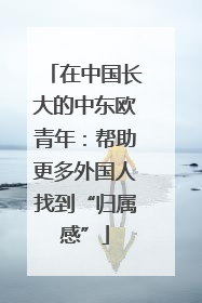 在中国长大的中东欧青年：帮助更多外国人找到“归属感”