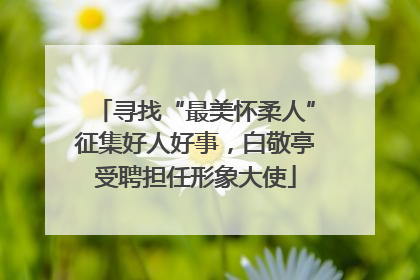寻找“最美怀柔人”征集好人好事，白敬亭受聘担任形象大使
