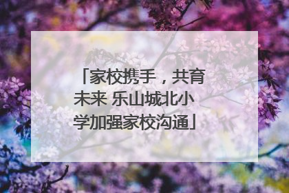 家校携手，共育未来 乐山城北小学加强家校沟通