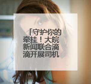 守护你的牵挂！大皖新闻联合滴滴开展司机家庭健康关怀活动