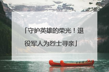 守护英雄的荣光！退役军人为烈士寻亲