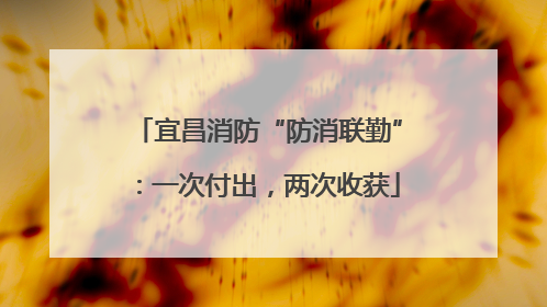 宜昌消防“防消联勤”：一次付出，两次收获