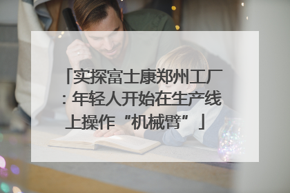 实探富士康郑州工厂：年轻人开始在生产线上操作“机械臂”