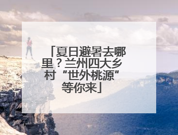 夏日避暑去哪里？兰州四大乡村“世外桃源”等你来