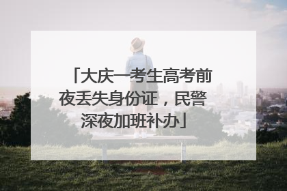 大庆一考生高考前夜丢失身份证，民警深夜加班补办