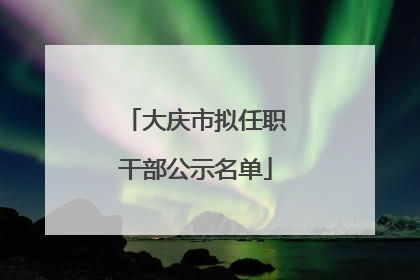大庆市拟任职干部公示名单