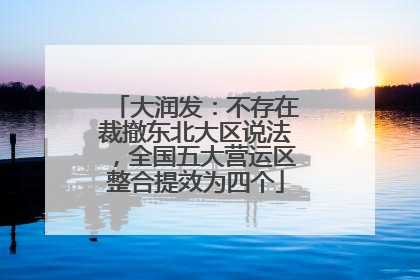大润发：不存在裁撤东北大区说法，全国五大营运区整合提效为四个